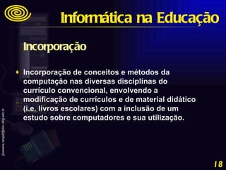 Incorporação  Incorporação de conceitos e métodos da computação nas diversas disciplinas do currículo convencional, envolvendo a modificação de currículos e de material didático (i.e. livros escolares) com a inclusão de um estudo sobre computadores e sua utilização. Informática na Educação 