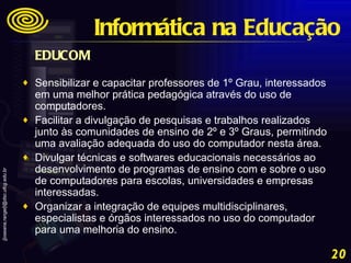 EDUCOM   Sensibilizar e capacitar professores de 1º Grau, interessados em uma melhor prática pedagógica através do uso de computadores.  Facilitar a divulgação de pesquisas e trabalhos realizados junto às comunidades de ensino de 2º e 3º Graus, permitindo uma avaliação adequada do uso do computador nesta área.  Divulgar técnicas e softwares educacionais necessários ao desenvolvimento de programas de ensino com e sobre o uso de computadores para escolas, universidades e empresas interessadas.  Organizar a integração de equipes multidisciplinares, especialistas e órgãos interessados no uso do computador para uma melhoria do ensino. Informática na Educação 