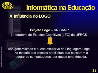 A Influência do LOGO   Projeto Logo  – UNICAMP Laboratório de Estudos Cognitivos (LEC) da UFRGS  uso generalizado e quase exclusivo da Linguagem Logo, na maioria das escolas brasileiras que passaram a adotar os computadores, por quase uma década. Informática na Educação 