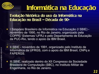 Evolução histórica do uso da Informática na Educação no Brasil – Década de 90-   I Simpósio Brasileiro de Informática na Educação (I SBIE) - novembro de 1990, no Rio de Janeiro, organizado pela COPPE/ Sistemas/ UFRJ e pelo Departamento de Educação da PUC-Rio, tendo o apoio da IBM Brasil.  II SBIE - novembro de 1991, organizado pelo Instituto de Informática da UFRGS, com o apoio da IBM Brasil, CNPq e FAPERGS.  III SBIE, realizado dentro do XII Congresso da Sociedade Brasileira de Computação (SBC), no Instituto Militar de Engenharia, no Rio de Janeiro. Informática na Educação 
