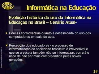 Evolução histórica do uso da Informática na Educação no Brasil – Cenário Atual- Poucas controvérsias quanto à necessidade do uso dos computadores em sala de aula. Percepção dos educadores - o processo de informatização da sociedade brasileira é irreversível e que se a escola também não se informatizar, correrá o risco de não ser mais compreendida pelas novas gerações. Informática na Educação 