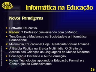 Novos Paradigmas Software Educativo.  Redes : O Professor conversando com o Mundo.  Tendências e Mudanças na Sociedade e a Informática Educacional.  Multimídia Educacional Hoje...Realidade Virtual Amanhã.  A Escola Pública na Era da Multimídia: O Direito de Acesso das Crianças às Linguagens do Mundo Moderno  Educação à Distância e Auto-Formação  Novas Tecnologias apoiando a Educação Formal e a Construção do Conhecimento Informática na Educação 