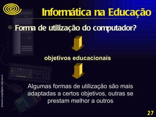 Algumas formas de utilização são mais adaptadas a certos objetivos, outras se prestam melhor a outros objetivos educacionais Forma de utilização do computador? Informática na Educação 