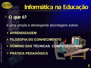 O que é? Informática na Educação é uma ampla e abrangente abordagem sobre:  APRENDIZAGEM  FILOSOFIA DO CONHECIMENTO  DOMÍNIO DAS  TÉCNICAS  COMPUTACIONAIS   PRÁTICA PEDAGÓGICA   