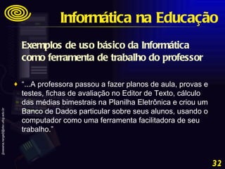 Exemplos de uso básico da Informática como ferramenta de trabalho do professor “ ...A professora passou a fazer planos de aula, provas e testes, fichas de avaliação no Editor de Texto, cálculo das médias bimestrais na Planilha Eletrônica e criou um Banco de Dados particular sobre seus alunos, usando o computador como uma ferramenta facilitadora de seu trabalho.” Informática na Educação 