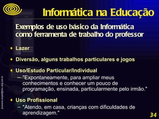 Exemplos de uso básico da Informática como ferramenta de trabalho do professor Lazer  Diversão, alguns trabalhos particulares e jogos  Uso/Estudo Particular/Individual  "Expontaneamente, para ampliar meus conhecimentos e conhecer um pouco de programação, ensinada, particularmente pelo irmão."  Uso Profissional  "Atendo, em casa, crianças com dificuldades de aprendizagem." Informática na Educação 