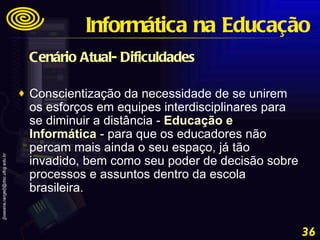 Cenário Atual- Dificuldades Conscientização da necessidade de se unirem os esforços em equipes interdisciplinares para se diminuir a distância -  Educação e Informática  - para que os educadores não percam mais ainda o seu espaço, já tão invadido, bem como seu poder de decisão sobre processos e assuntos dentro da escola brasileira. Informática na Educação 