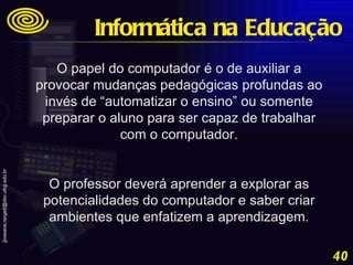 O papel do computador é o de auxiliar a provocar mudanças pedagógicas profundas ao invés de “automatizar o ensino” ou somente preparar o aluno para ser capaz de trabalhar com o computador. O professor deverá aprender a explorar as potencialidades do computador e saber criar ambientes que enfatizem a aprendizagem. Informática na Educação 