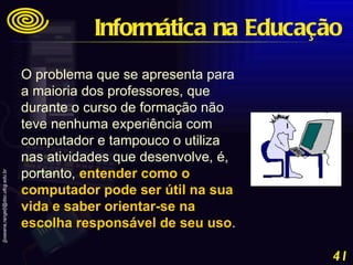 O problema que se apresenta para a maioria dos professores, que durante o curso de formação não teve nenhuma experiência com computador e tampouco o utiliza nas atividades que desenvolve, é, portanto,  entender como o computador pode ser útil na sua vida e saber orientar-se na escolha responsável de seu uso .   Informática na Educação 