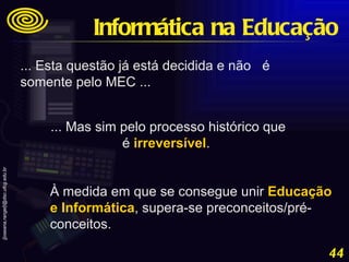 ... Esta questão já está decidida e não  é somente pelo MEC ...  ... Mas sim pelo processo histórico que é  irreversível .  À medida em que se consegue unir  Educação e Informática , supera-se preconceitos/pré-conceitos. Informática na Educação 