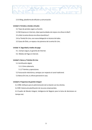 2.5 El Blog, plataforma de difusión y comunicación.


Unidad 3. Portales y tiendas virtuales
    3.1 Tipos de portales según su función.
    3.2 Mi Empresa en Internet; ¿Qué oportunidades de mejora me ofrece la Red?.
    3.3 ¿Sólo la venta directa me ofrece beneficios?.
    3.4 La Tienda On-Line, una nueva delegación al alcance de todos.
    3.5 Casos de Éxito, un repaso a los pioneros de la venta On Line.


Unidad 4. Seguridad y medios de pago
    4.1. Compra segura, la garantía de Internet.
    4.2. Medios de Pago en Internet.


Unidad 5. Banca y Trámites On Line
    5.1 Certificación digital.
        5.1.1 Cómo obtenerla.
        5.1.2 Trámites y operaciones.
    5.2 Facturación electrónica, ventajas con respecto al canal tradicional.
    5.3 Banca On Line, tu oficina personal en casa.


Unidad 6. Programas de gestión integral
   6.1 CRM, Software para la administración de la relación con los clientes.
   6.2 ERP, Sistema de planificación de recursos empresariales.
   6.3 Cuadro de Mando Integral, Inteligencia de Negocio para la toma de decisiones en
   tiempo real.




                                                9
 