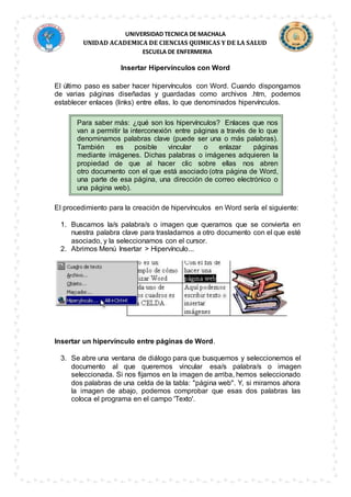 UNIVERSIDAD TECNICA DE MACHALA
UNIDAD ACADEMICA DE CIENCIAS QUIMICAS Y DE LA SALUD
ESCUELA DE ENFERMERIA
Insertar Hipervínculos con Word
El último paso es saber hacer hipervínculos con Word. Cuando dispongamos
de varias páginas diseñadas y guardadas como archivos .htm, podemos
establecer enlaces (links) entre ellas, lo que denominados hipervínculos.
Para saber más: ¿qué son los hipervínculos? Enlaces que nos
van a permitir la interconexión entre páginas a través de lo que
denominamos palabras clave (puede ser una o más palabras).
También es posible vincular o enlazar páginas
mediante imágenes. Dichas palabras o imágenes adquieren la
propiedad de que al hacer clic sobre ellas nos abren
otro documento con el que está asociado (otra página de Word,
una parte de esa página, una dirección de correo electrónico o
una página web).
El procedimiento para la creación de hipervínculos en Word sería el siguiente:
1. Buscamos la/s palabra/s o imagen que queramos que se convierta en
nuestra palabra clave para trasladarnos a otro documento con el que esté
asociado, y la seleccionamos con el cursor.
2. Abrimos Menú Insertar > Hipervínculo...
Insertar un hipervínculo entre páginas de Word.
3. Se abre una ventana de diálogo para que busquemos y seleccionemos el
documento al que queremos vincular esa/s palabra/s o imagen
seleccionada. Si nos fijamos en la imagen de arriba, hemos seleccionado
dos palabras de una celda de la tabla: "página web". Y, si miramos ahora
la imagen de abajo, podemos comprobar que esas dos palabras las
coloca el programa en el campo 'Texto'.
 