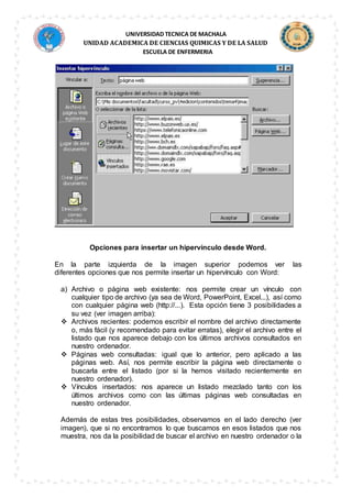 UNIVERSIDAD TECNICA DE MACHALA
UNIDAD ACADEMICA DE CIENCIAS QUIMICAS Y DE LA SALUD
ESCUELA DE ENFERMERIA
Opciones para insertar un hipervínculo desde Word.
En la parte izquierda de la imagen superior podemos ver las
diferentes opciones que nos permite insertar un hipervínculo con Word:
a) Archivo o página web existente: nos permite crear un vínculo con
cualquier tipo de archivo (ya sea de Word, PowerPoint, Excel...), así como
con cualquier página web (http://...). Esta opción tiene 3 posibilidades a
su vez (ver imagen arriba):
 Archivos recientes: podemos escribir el nombre del archivo directamente
o, más fácil (y recomendado para evitar erratas), elegir el archivo entre el
listado que nos aparece debajo con los últimos archivos consultados en
nuestro ordenador.
 Páginas web consultadas: igual que lo anterior, pero aplicado a las
páginas web. Así, nos permite escribir la página web directamente o
buscarla entre el listado (por si la hemos visitado recientemente en
nuestro ordenador).
 Vínculos insertados: nos aparece un listado mezclado tanto con los
últimos archivos como con las últimas páginas web consultadas en
nuestro ordenador.
Además de estas tres posibilidades, observamos en el lado derecho (ver
imagen), que si no encontramos lo que buscamos en esos listados que nos
muestra, nos da la posibilidad de buscar el archivo en nuestro ordenador o la
 