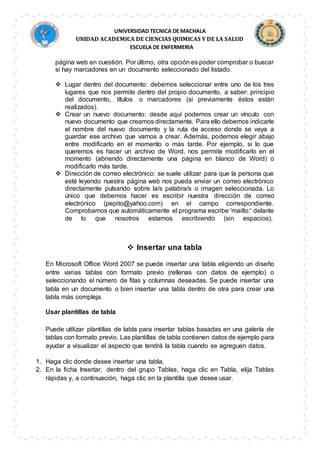 UNIVERSIDAD TECNICA DE MACHALA
UNIDAD ACADEMICA DE CIENCIAS QUIMICAS Y DE LA SALUD
ESCUELA DE ENFERMERIA
página web en cuestión. Por último, otra opción es poder comprobar o buscar
si hay marcadores en un documento seleccionado del listado.
 Lugar dentro del documento: debemos seleccionar entre uno de los tres
lugares que nos permite dentro del propio documento, a saber: principio
del documento, títulos o marcadores (si previamente éstos están
realizados).
 Crear un nuevo documento: desde aquí podemos crear un vínculo con
nuevo documento que creamos directamente. Para ello debemos indicarle
el nombre del nuevo documento y la ruta de acceso donde se vaya a
guardar ese archivo que vamos a crear. Además, podemos elegir abajo
entre modificarlo en el momento o más tarde. Por ejemplo, si lo que
queremos es hacer un archivo de Word, nos permite modificarlo en el
momento (abriendo directamente una página en blanco de Word) o
modificarlo más tarde.
 Dirección de correo electrónico: se suele utilizar para que la persona que
esté leyendo nuestra página web nos pueda enviar un correo electrónico
directamente pulsando sobre la/s palabra/s o imagen seleccionada. Lo
único que debemos hacer es escribir nuestra dirección de correo
electrónico (pepito@yahoo.com) en el campo correspondiente.
Comprobamos que automáticamente el programa escribe 'mailto:' delante
de lo que nosotros estamos escribiendo (sin espacios).
 Insertar una tabla
En Microsoft Office Word 2007 se puede insertar una tabla eligiendo un diseño
entre varias tablas con formato previo (rellenas con datos de ejemplo) o
seleccionando el número de filas y columnas deseadas. Se puede insertar una
tabla en un documento o bien insertar una tabla dentro de otra para crear una
tabla más compleja.
Usar plantillas de tabla
Puede utilizar plantillas de tabla para insertar tablas basadas en una galería de
tablas con formato previo. Las plantillas de tabla contienen datos de ejemplo para
ayudar a visualizar el aspecto que tendrá la tabla cuando se agreguen datos.
1. Haga clic donde desee insertar una tabla.
2. En la ficha Insertar, dentro del grupo Tablas, haga clic en Tabla, elija Tablas
rápidas y, a continuación, haga clic en la plantilla que desee usar.
 