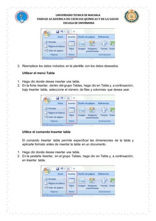 UNIVERSIDAD TECNICA DE MACHALA
UNIDAD ACADEMICA DE CIENCIAS QUIMICAS Y DE LA SALUD
ESCUELA DE ENFERMERIA
3. Reemplace los datos incluidos en la plantilla con los datos deseados.
Utilizar el menú Tabla
1. Haga clic donde desee insertar una tabla.
2. En la ficha Insertar, dentro del grupo Tablas, haga clic en Tabla y, a continuación,
bajo Insertar tabla, seleccione el número de filas y columnas que desea usar.
Utilice el comando Insertar tabla
El comando Insertar tabla permite especificar las dimensiones de la tabla y
aplicarle formato antes de insertar la tabla en un documento.
1. Haga clic donde desee insertar una tabla.
2. En la pestaña Insertar, en el grupo Tablas, haga clic en Tabla y, a continuación,
en Insertar tabla.
 