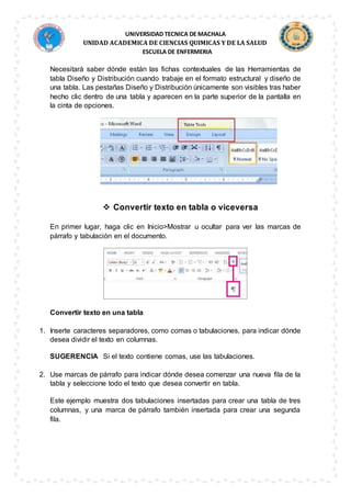UNIVERSIDAD TECNICA DE MACHALA
UNIDAD ACADEMICA DE CIENCIAS QUIMICAS Y DE LA SALUD
ESCUELA DE ENFERMERIA
Necesitará saber dónde están las fichas contextuales de las Herramientas de
tabla Diseño y Distribución cuando trabaje en el formato estructural y diseño de
una tabla. Las pestañas Diseño y Distribución únicamente son visibles tras haber
hecho clic dentro de una tabla y aparecen en la parte superior de la pantalla en
la cinta de opciones.
 Convertir texto en tabla o viceversa
En primer lugar, haga clic en Inicio>Mostrar u ocultar para ver las marcas de
párrafo y tabulación en el documento.
Convertir texto en una tabla
1. Inserte caracteres separadores, como comas o tabulaciones, para indicar dónde
desea dividir el texto en columnas.
SUGERENCIA Si el texto contiene comas, use las tabulaciones.
2. Use marcas de párrafo para indicar dónde desea comenzar una nueva fila de la
tabla y seleccione todo el texto que desea convertir en tabla.
Este ejemplo muestra dos tabulaciones insertadas para crear una tabla de tres
columnas, y una marca de párrafo también insertada para crear una segunda
fila.
 