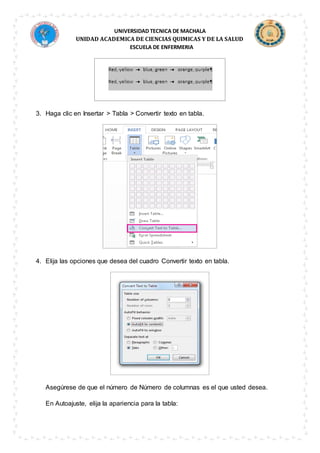 UNIVERSIDAD TECNICA DE MACHALA
UNIDAD ACADEMICA DE CIENCIAS QUIMICAS Y DE LA SALUD
ESCUELA DE ENFERMERIA
3. Haga clic en Insertar > Tabla > Convertir texto en tabla.
4. Elija las opciones que desea del cuadro Convertir texto en tabla.
Asegúrese de que el número de Número de columnas es el que usted desea.
En Autoajuste, elija la apariencia para la tabla:
 