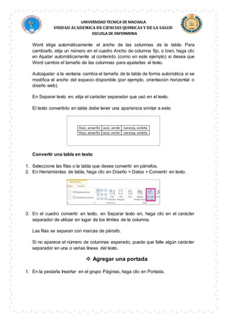 UNIVERSIDAD TECNICA DE MACHALA
UNIDAD ACADEMICA DE CIENCIAS QUIMICAS Y DE LA SALUD
ESCUELA DE ENFERMERIA
Word elige automáticamente el ancho de las columnas de la tabla. Para
cambiarlo, elija un número en el cuadro Ancho de columna fijo, o bien, haga clic
en Ajustar automáticamente al contenido (como en este ejemplo) si desea que
Word cambie el tamaño de las columnas para ajustarlas al texto.
Autoajustar a la ventana cambia el tamaño de la tabla de forma automática si se
modifica el ancho del espacio disponible (por ejemplo, orientación horizontal o
diseño web).
En Separar texto en, elija el carácter separador que usó en el texto.
El texto convertido en tabla debe tener una apariencia similar a esta:
Convertir una tabla en texto
1. Seleccione las filas o la tabla que desee convertir en párrafos.
2. En Herramientas de tabla, haga clic en Diseño > Datos > Convertir en texto.
3. En el cuadro convertir en texto, en Separar texto en, haga clic en el carácter
separador de utilizar en lugar de los límites de la columna.
Las filas se separan con marcas de párrafo.
Si no aparece el número de columnas esperado, puede que falte algún carácter
separador en una o varias líneas del texto.
 Agregar una portada
1. En la pestaña Insertar en el grupo Páginas, haga clic en Portada.
 