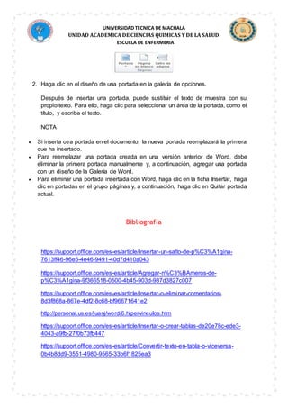 UNIVERSIDAD TECNICA DE MACHALA
UNIDAD ACADEMICA DE CIENCIAS QUIMICAS Y DE LA SALUD
ESCUELA DE ENFERMERIA
2. Haga clic en el diseño de una portada en la galería de opciones.
Después de insertar una portada, puede sustituir el texto de muestra con su
propio texto. Para ello, haga clic para seleccionar un área de la portada, como el
título, y escriba el texto.
NOTA
 Si inserta otra portada en el documento, la nueva portada reemplazará la primera
que ha insertado.
 Para reemplazar una portada creada en una versión anterior de Word, debe
eliminar la primera portada manualmente y, a continuación, agregar una portada
con un diseño de la Galería de Word.
 Para eliminar una portada insertada con Word, haga clic en la ficha Insertar, haga
clic en portadas en el grupo páginas y, a continuación, haga clic en Quitar portada
actual.
Bibliografía
https://support.office.com/es-es/article/Insertar-un-salto-de-p%C3%A1gina-
7613ff46-96e5-4e46-9491-40d7d410a043
https://support.office.com/es-es/article/Agregar-n%C3%BAmeros-de-
p%C3%A1gina-9f366518-0500-4b45-903d-987d3827c007
https://support.office.com/es-es/article/Insertar-o-eliminar-comentarios-
8d3f868a-867e-4df2-8c68-bf96671641e2
http://personal.us.es/juanj/word/6.hipervinculos.htm
https://support.office.com/es-es/article/Insertar-o-crear-tablas-de20e78c-ede3-
4043-a9fb-27f0b73fb447
https://support.office.com/es-es/article/Convertir-texto-en-tabla-o-viceversa-
0b4b8dd9-3551-4980-9565-33b6f1825ea3
 