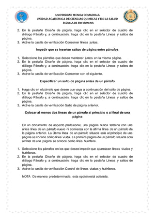 UNIVERSIDAD TECNICA DE MACHALA
UNIDAD ACADEMICA DE CIENCIAS QUIMICAS Y DE LA SALUD
ESCUELA DE ENFERMERIA
2. En la pestaña Diseño de página, haga clic en el selector de cuadro de
diálogo Párrafo y, a continuación, haga clic en la pestaña Líneas y saltos de
página.
3. Active la casilla de verificación Conservar líneas juntas.
Impedir que se inserten saltos de página entre párrafos
1. Seleccione los párrafos que desee mantener juntos en la misma página.
2. En la pestaña Diseño de página, haga clic en el selector de cuadro de
diálogo Párrafo y, a continuación, haga clic en la pestaña Líneas y saltos de
página.
3. Active la casilla de verificación Conservar con el siguiente.
Especificar un salto de página antes de un párrafo
1. Haga clic en el párrafo que desee que vaya a continuación del salto de página.
2. En la pestaña Diseño de página, haga clic en el selector de cuadro de
diálogo Párrafo y, a continuación, haga clic en la pestaña Líneas y saltos de
página.
3. Active la casilla de verificación Salto de página anterior.
Colocar al menos dos líneas de un párrafo al principio o al final de una
página
En un documento de aspecto profesional, una página nunca termina con una
única línea de un párrafo nuevo ni comienza con la última línea de un párrafo de
la página anterior. La última línea de un párrafo situada sola al principio de una
página se conoce como línea viuda. La primera página de un párrafo situada sola
al final de una página se conoce como línea huérfana.
1. Seleccione los párrafos en los que desee impedir que aparezcan líneas viudas y
huérfanas.
2. En la pestaña Diseño de página, haga clic en el selector de cuadro de
diálogo Párrafo y, a continuación, haga clic en la pestaña Líneas y saltos de
página.
3. Active la casilla de verificación Control de líneas viudas y huérfanas.
NOTA De manera predeterminada, esta opción está activada.
 