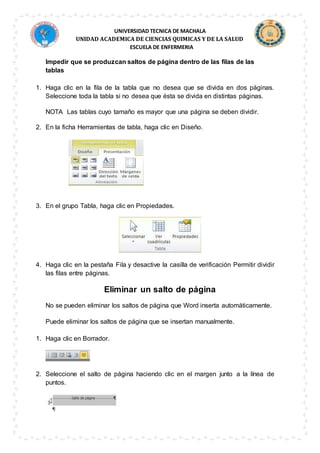 UNIVERSIDAD TECNICA DE MACHALA
UNIDAD ACADEMICA DE CIENCIAS QUIMICAS Y DE LA SALUD
ESCUELA DE ENFERMERIA
Impedir que se produzcan saltos de página dentro de las filas de las
tablas
1. Haga clic en la fila de la tabla que no desea que se divida en dos páginas.
Seleccione toda la tabla si no desea que ésta se divida en distintas páginas.
NOTA Las tablas cuyo tamaño es mayor que una página se deben dividir.
2. En la ficha Herramientas de tabla, haga clic en Diseño.
3. En el grupo Tabla, haga clic en Propiedades.
4. Haga clic en la pestaña Fila y desactive la casilla de verificación Permitir dividir
las filas entre páginas.
Eliminar un salto de página
No se pueden eliminar los saltos de página que Word inserta automáticamente.
Puede eliminar los saltos de página que se insertan manualmente.
1. Haga clic en Borrador.
2. Seleccione el salto de página haciendo clic en el margen junto a la línea de
puntos.
 