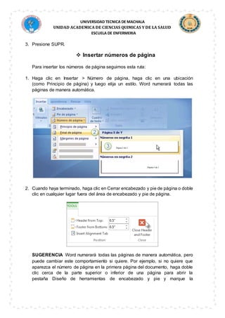 UNIVERSIDAD TECNICA DE MACHALA
UNIDAD ACADEMICA DE CIENCIAS QUIMICAS Y DE LA SALUD
ESCUELA DE ENFERMERIA
3. Presione SUPR.
 Insertar números de página
Para insertar los números de página seguimos esta ruta:
1. Haga clic en Insertar > Número de página, haga clic en una ubicación
(como Principio de página) y luego elija un estilo. Word numerará todas las
páginas de manera automática.
2. Cuando haya terminado, haga clic en Cerrar encabezado y pie de página o doble
clic en cualquier lugar fuera del área de encabezado y pie de página.
SUGERENCIA Word numerará todas las páginas de manera automática, pero
puede cambiar este comportamiento si quiere. Por ejemplo, si no quiere que
aparezca el número de página en la primera página del documento, haga doble
clic cerca de la parte superior o inferior de una página para abrir la
pestaña Diseño de herramientas de encabezado y pie y marque la
 