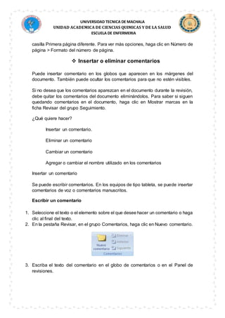 UNIVERSIDAD TECNICA DE MACHALA
UNIDAD ACADEMICA DE CIENCIAS QUIMICAS Y DE LA SALUD
ESCUELA DE ENFERMERIA
casilla Primera página diferente. Para ver más opciones, haga clic en Número de
página > Formato del número de página.
 Insertar o eliminar comentarios
Puede insertar comentario en los globos que aparecen en los márgenes del
documento. También puede ocultar los comentarios para que no estén visibles.
Si no desea que los comentarios aparezcan en el documento durante la revisión,
debe quitar los comentarios del documento eliminándolos. Para saber si siguen
quedando comentarios en el documento, haga clic en Mostrar marcas en la
ficha Revisar del grupo Seguimiento.
¿Qué quiere hacer?
Insertar un comentario.
Eliminar un comentario
Cambiar un comentario
Agregar o cambiar el nombre utilizado en los comentarios
Insertar un comentario
Se puede escribir comentarios. En los equipos de tipo tableta, se puede insertar
comentarios de voz o comentarios manuscritos.
Escribir un comentario
1. Seleccione el texto o el elemento sobre el que desee hacer un comentario o haga
clic al final del texto.
2. En la pestaña Revisar, en el grupo Comentarios, haga clic en Nuevo comentario.
3. Escriba el texto del comentario en el globo de comentarios o en el Panel de
revisiones.
 
