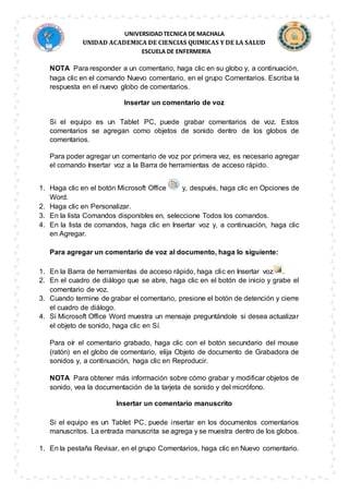 UNIVERSIDAD TECNICA DE MACHALA
UNIDAD ACADEMICA DE CIENCIAS QUIMICAS Y DE LA SALUD
ESCUELA DE ENFERMERIA
NOTA Para responder a un comentario, haga clic en su globo y, a continuación,
haga clic en el comando Nuevo comentario, en el grupo Comentarios. Escriba la
respuesta en el nuevo globo de comentarios.
Insertar un comentario de voz
Si el equipo es un Tablet PC, puede grabar comentarios de voz. Estos
comentarios se agregan como objetos de sonido dentro de los globos de
comentarios.
Para poder agregar un comentario de voz por primera vez, es necesario agregar
el comando Insertar voz a la Barra de herramientas de acceso rápido.
1. Haga clic en el botón Microsoft Office y, después, haga clic en Opciones de
Word.
2. Haga clic en Personalizar.
3. En la lista Comandos disponibles en, seleccione Todos los comandos.
4. En la lista de comandos, haga clic en Insertar voz y, a continuación, haga clic
en Agregar.
Para agregar un comentario de voz al documento, haga lo siguiente:
1. En la Barra de herramientas de acceso rápido, haga clic en Insertar voz .
2. En el cuadro de diálogo que se abre, haga clic en el botón de inicio y grabe el
comentario de voz.
3. Cuando termine de grabar el comentario, presione el botón de detención y cierre
el cuadro de diálogo.
4. Si Microsoft Office Word muestra un mensaje preguntándole si desea actualizar
el objeto de sonido, haga clic en Sí.
Para oír el comentario grabado, haga clic con el botón secundario del mouse
(ratón) en el globo de comentario, elija Objeto de documento de Grabadora de
sonidos y, a continuación, haga clic en Reproducir.
NOTA Para obtener más información sobre cómo grabar y modificar objetos de
sonido, vea la documentación de la tarjeta de sonido y del micrófono.
Insertar un comentario manuscrito
Si el equipo es un Tablet PC, puede insertar en los documentos comentarios
manuscritos. La entrada manuscrita se agrega y se muestra dentro de los globos.
1. En la pestaña Revisar, en el grupo Comentarios, haga clic en Nuevo comentario.
 