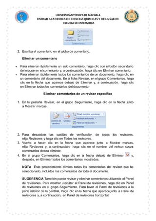 UNIVERSIDAD TECNICA DE MACHALA
UNIDAD ACADEMICA DE CIENCIAS QUIMICAS Y DE LA SALUD
ESCUELA DE ENFERMERIA
2. Escriba el comentario en el globo de comentario.
Eliminar un comentario
 Para eliminar rápidamente un solo comentario, haga clic con el botón secundario
del mouse en el comentario y, a continuación, haga clic en Eliminar comentario.
 Para eliminar rápidamente todos los comentarios de un documento, haga clic en
un comentario del documento. En la ficha Revisar, en el grupo Comentarios, haga
clic en la flecha que aparece debajo de Eliminar y, a continuación, haga clic
en Eliminar todos los comentarios del documento.
Eliminar comentarios de un revisor específico
1. En la pestaña Revisar, en el grupo Seguimiento, haga clic en la flecha junto
a Mostrar marcas.
2. Para desactivar las casillas de verificación de todos los revisores,
elija Revisores y haga clic en Todos los revisores.
3. Vuelva a hacer clic en la flecha que aparece junto a Mostrar marcas,
elija Revisores y, a continuación, haga clic en el nombre del revisor cuyos
comentarios desea eliminar.
4. En el grupo Comentarios, haga clic en la flecha debajo de Eliminar y,
después, en Eliminar todos los comentarios mostrados.
NOTA Este procedimiento elimina todos los comentarios del revisor que ha
seleccionado, incluidos los comentarios de todo el documento.
SUGERENCIA También puede revisar y eliminar comentarios utilizando el Panel
de revisiones. Para mostrar u ocultar el Panel de revisiones, haga clic en Panel
de revisiones en el grupo Seguimiento. Para llevar el Panel de revisiones a la
parte inferior de la pantalla, haga clic en la flecha que aparece junto a Panel de
revisiones y, a continuación, en Panel de revisiones horizontal.
 
