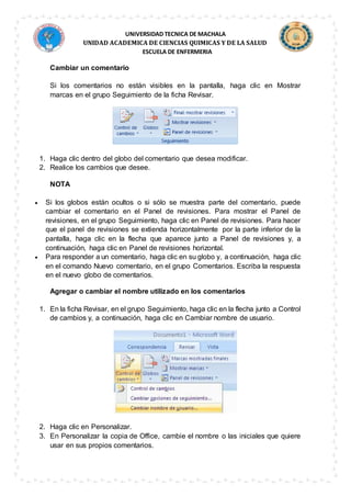 UNIVERSIDAD TECNICA DE MACHALA
UNIDAD ACADEMICA DE CIENCIAS QUIMICAS Y DE LA SALUD
ESCUELA DE ENFERMERIA
Cambiar un comentario
Si los comentarios no están visibles en la pantalla, haga clic en Mostrar
marcas en el grupo Seguimiento de la ficha Revisar.
1. Haga clic dentro del globo del comentario que desea modificar.
2. Realice los cambios que desee.
NOTA
 Si los globos están ocultos o si sólo se muestra parte del comentario, puede
cambiar el comentario en el Panel de revisiones. Para mostrar el Panel de
revisiones, en el grupo Seguimiento, haga clic en Panel de revisiones. Para hacer
que el panel de revisiones se extienda horizontalmente por la parte inferior de la
pantalla, haga clic en la flecha que aparece junto a Panel de revisiones y, a
continuación, haga clic en Panel de revisiones horizontal.
 Para responder a un comentario, haga clic en su globo y, a continuación, haga clic
en el comando Nuevo comentario, en el grupo Comentarios. Escriba la respuesta
en el nuevo globo de comentarios.
Agregar o cambiar el nombre utilizado en los comentarios
1. En la ficha Revisar, en el grupo Seguimiento, haga clic en la flecha junto a Control
de cambios y, a continuación, haga clic en Cambiar nombre de usuario.
2. Haga clic en Personalizar.
3. En Personalizar la copia de Office, cambie el nombre o las iniciales que quiere
usar en sus propios comentarios.
 