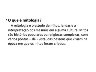 Mitologia
• O que é mitologia?
A mitologia é o estudo de mitos, lendas e a
interpretação dos mesmos em alguma cultura. Mitos
são histórias populares ou religiosas complexas, com
vários pontos – de - vista, das pessoas que viviam na
época em que os mitos foram criados.
 