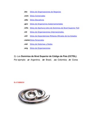 .biz

Sitios de Organizaciones de Negocios

.com Sitios Comerciales
.edu

Sitios Educativos

.gov

Sitios de Organismos Gubernamentales

.info

Sitios de Apertura Libre de Dominios de Nivel Superior TLD

.int

Sitios de Organizaciones Internacionales

.mil

Sitios de Dependencias Militares Oficiales de los Estados

.name Sitios Personales
.net

Sitios de Sistemas y Redes

.org

Sitios de Organizaciones

2)- Los Dominios de Nivel Superior de Código de País (CCTDL).
Por ejemplo: .ar Argentina; .br Brasil, .co Colombia; .kr Corea

D.-CORREO

 
