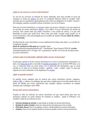 ¿Qué es un correo o correo electrónico?
Es uno de los servicios en Internet de mayor demanda, pues hace posible el envío de
mensajes en forma de archivo de texto. La academia francesa utiliza el vocablo "mél"
mientras que los canadienses (generalmente más creativos) adoptaron el vocablo "courriel".
Sin embargo, también es posible utilizar el término courriel en Francia.
Para usar el correo electrónico, se necesita contar con acceso a Internet y con una cuenta en
un servidor de correo electrónico (POP3 o Post Office Protocol (Protocolo de oficina de
correo)). Esta cuenta tiene que poder vincularse a una casilla de correo, a la que está
destinado el correo que usted envía. Para evitar que nadie, excepto usted, pueda ver su
correo electrónico, éste está protegido por un nombre de usuario llamado inicio de sesión y
una contraseña.
Su dirección de correo electrónico es una combinación de todos estos datos, y se escribe en
el siguiente formato:
inicio de sesión@servidor.pop (por ejemplo "jeanfrancois.pillou@commentcamarche.net" - literalmente "Jean-François PILLOU arroba
commentcamarche.net"). El signo "@" se pronuncia "arroba" en el caso de las direcciones
de correo electrónico.

¿Cómo sabe el ordenador adónde debe enviar el mensaje?
El principio operativo de los correos electrónicos es el de la comunicación asincrónica, es
decir, una dirección de IP es asociada al nombre de dominio de un servidor POP (éste, a su
vez, se relaciona hasta un cierto punto con la dirección del destinatario, que se suele
escribir en el sobre en el formato nombre - apellido - calle - ciudad - país). La ruta que
seguirá ese correo electrónico será elegida por los routers.

¿Qué se puede enviar?
Es posible enviar cualquier tipo de archivo por correo electrónico (textos, imágenes,
enlaces URL, y videos), sin embargo, hay que tener cuidado pues el servidor puede tener un
límite de tamaño por correo electrónico (por ejemplo, algunos servidores no aceptan
mensajes que contengan varios MB).

El uso del correo electrónico
Cuando se abre un software de correo electrónico (el que usted utiliza para leer sus
mensajes), aparece un cierto número de ventanas (o cuadros... según el software). Los
nombres varían de un software al otro:
Entrante, Bandeja de entrada: Es aquí donde se reciben los correos electrónicos.
Bandeja de salida, Enviados: Estas son copias de los mensajes que se han enviado.
Eliminados, Basura: Esta es la papelera, es decir, donde quedan los archivos eliminados.
Carpetas: Estas son las carpetas donde en las que se pueden archivar correos electrónicos.

 