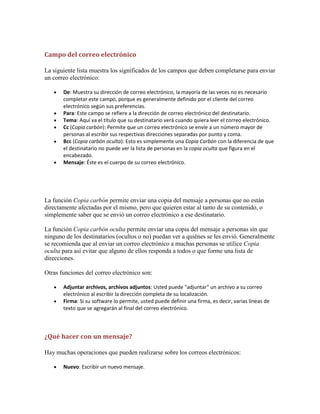 Campo del correo electrónico
La siguiente lista muestra los significados de los campos que deben completarse para enviar
un correo electrónico:
De: Muestra su dirección de correo electrónico, la mayoría de las veces no es necesario
completar este campo, porque es generalmente definido por el cliente del correo
electrónico según sus preferencias.
Para: Este campo se refiere a la dirección de correo electrónico del destinatario.
Tema: Aquí va el título que su destinatario verá cuando quiera leer el correo electrónico.
Cc (Copia carbón): Permite que un correo electrónico se envíe a un número mayor de
personas al escribir sus respectivas direcciones separadas por punto y coma.
Bcc (Copia carbón oculta): Esto es simplemente una Copia Carbón con la diferencia de que
el destinatario no puede ver la lista de personas en la copia oculta que figura en el
encabezado.
Mensaje: Éste es el cuerpo de su correo electrónico.

La función Copia carbón permite enviar una copia del mensaje a personas que no están
directamente afectadas por el mismo, pero que quieren estar al tanto de su contenido, o
simplemente saber que se envió un correo electrónico a ese destinatario.
La función Copia carbón oculta permite enviar una copia del mensaje a personas sin que
ninguno de los destinatarios (ocultos o no) puedan ver a quiénes se les envió. Generalmente
se recomienda que al enviar un correo electrónico a muchas personas se utilice Copia
oculta para así evitar que alguno de ellos responda a todos o que forme una lista de
direcciones.
Otras funciones del correo electrónico son:
Adjuntar archivos, archivos adjuntos: Usted puede "adjuntar" un archivo a su correo
electrónico al escribir la dirección completa de su localización.
Firma: Si su software lo permite, usted puede definir una firma, es decir, varias líneas de
texto que se agregarán al final del correo electrónico.

¿Qué hacer con un mensaje?
Hay muchas operaciones que pueden realizarse sobre los correos electrónicos:
Nuevo: Escribir un nuevo mensaje.

 