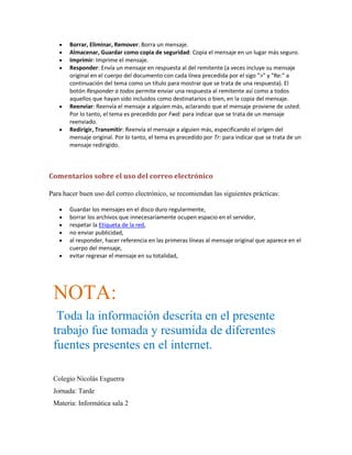 Borrar, Eliminar, Remover: Borra un mensaje.
Almacenar, Guardar como copia de seguridad: Copia el mensaje en un lugar más seguro.
Imprimir: Imprime el mensaje.
Responder: Envía un mensaje en respuesta al del remitente (a veces incluye su mensaje
original en el cuerpo del documento con cada línea precedida por el sigo ">" y "Re:" a
continuación del tema como un título para mostrar que se trata de una respuesta). El
botón Responder a todos permite enviar una respuesta al remitente así como a todos
aquellos que hayan sido incluidos como destinatarios o bien, en la copia del mensaje.
Reenviar: Reenvía el mensaje a alguien más, aclarando que el mensaje proviene de usted.
Por lo tanto, el tema es precedido por Fwd: para indicar que se trata de un mensaje
reenviado.
Redirigir, Transmitir: Reenvía el mensaje a alguien más, especificando el origen del
mensaje original. Por lo tanto, el tema es precedido por Tr: para indicar que se trata de un
mensaje redirigido.

Comentarios sobre el uso del correo electrónico
Para hacer buen uso del correo electrónico, se recomiendan las siguientes prácticas:
Guardar los mensajes en el disco duro regularmente,
borrar los archivos que innecesariamente ocupen espacio en el servidor,
respetar la Etiqueta de la red,
no enviar publicidad,
al responder, hacer referencia en las primeras líneas al mensaje original que aparece en el
cuerpo del mensaje,
evitar regresar el mensaje en su totalidad,

NOTA:
Toda la información descrita en el presente
trabajo fue tomada y resumida de diferentes
fuentes presentes en el internet.
Colegio Nicolás Esguerra
Jornada: Tarde
Materia: Informática sala 2

 