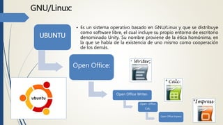 GNU/Linux:
UBUNTU
Open Office:
• Es un sistema operativo basado en GNU/Linux y que se distribuye
como software libre, el cual incluye su propio entorno de escritorio
denominado Unity. Su nombre proviene de la ética homónima, en
la que se habla de la existencia de uno mismo como cooperación
de los demás.
Open Office Writer.
Open Office
Calc.
Open Office Impress
 