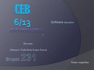 CEB6/13 Softwareeducativo Informática 2 Docente: Alumnos: Nadia Isela López García Grupo: 231 Turno vespertino 