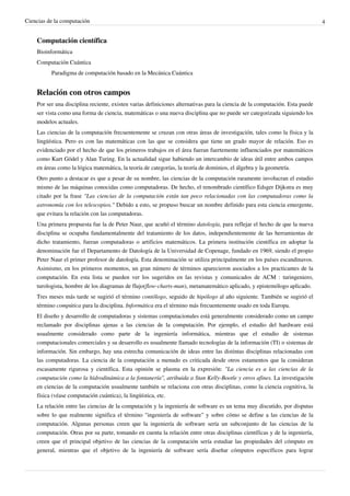 Ciencias de la computación                                                                                                    4


    Computación científica
    Bioinformática
    Computación Cuántica
          Paradigma de computación basado en la Mecánica Cuántica


    Relación con otros campos
    Por ser una disciplina reciente, existen varias definiciones alternativas para la ciencia de la computación. Esta puede
    ser vista como una forma de ciencia, matemáticas o una nueva disciplina que no puede ser categorizada siguiendo los
    modelos actuales.
    Las ciencias de la computación frecuentemente se cruzan con otras áreas de investigación, tales como la física y la
    lingüística. Pero es con las matemáticas con las que se considera que tiene un grado mayor de relación. Eso es
    evidenciado por el hecho de que los primeros trabajos en el área fueran fuertemente influenciados por matemáticos
    como Kurt Gödel y Alan Turing. En la actualidad sigue habiendo un intercambio de ideas útil entre ambos campos
    en áreas como la lógica matemática, la teoría de categorías, la teoría de dominios, el álgebra y la geometría.
    Otro punto a destacar es que a pesar de su nombre, las ciencias de la computación raramente involucran el estudio
    mismo de las máquinas conocidas como computadoras. De hecho, el renombrado científico Edsger Dijkstra es muy
    citado por la frase "Las ciencias de la computación están tan poco relacionadas con las computadoras como la
    astronomía con los telescopios." Debido a esto, se propuso buscar un nombre definido para esta ciencia emergente,
    que evitara la relación con las computadoras.
    Una primera propuesta fue la de Peter Naur, que acuñó el término datología, para reflejar el hecho de que la nueva
    disciplina se ocupaba fundamentalmente del tratamiento de los datos, independientemente de las herramientas de
    dicho tratamiento, fueran computadoras o artificios matemáticos. La primera institución científica en adoptar la
    denominación fue el Departamento de Datología de la Universidad de Copenage, fundado en 1969, siendo el propio
    Peter Naur el primer profesor de datología. Esta denominación se utiliza principalmente en los países escandinavos.
    Asimismo, en los primeros momentos, un gran número de términos aparecieron asociados a los practicantes de la
    computación. En esta lista se pueden ver los sugeridos en las revistas y comunicados de ACM : turingeniero,
    turologista, hombre de los diagramas de flujo(flow-charts-man), metamatemático aplicado, y epistemólogo aplicado.
    Tres meses más tarde se sugirió el término contólogo, seguido de hipólogo al año siguiente. También se sugirió el
    término compútica para la disciplina. Informática era el término más frecuentemente usado en toda Europa.
    El diseño y desarrollo de computadoras y sistemas computacionales está generalmente considerado como un campo
    reclamado por disciplinas ajenas a las ciencias de la computación. Por ejemplo, el estudio del hardware está
    usualmente considerado como parte de la ingeniería informática, mientras que el estudio de sistemas
    computacionales comerciales y su desarrollo es usualmente llamado tecnologías de la información (TI) o sistemas de
    información. Sin embargo, hay una estrecha comunicación de ideas entre las distintas disciplinas relacionadas con
    las computadoras. La ciencia de la computación a menudo es criticada desde otros estamentos que la consideran
    escasamente rigurosa y científica. Esta opinión se plasma en la expresión: "La ciencia es a las ciencias de la
    computación como la hidrodinámica a la fontanería", atribuida a Stan Kelly-Bootle y otros afines. La investigación
    en ciencias de la computación usualmente también se relaciona con otras disciplinas, como la ciencia cognitiva, la
    física (véase computación cuántica), la lingüística, etc.
    La relación entre las ciencias de la computación y la ingeniería de software es un tema muy discutido, por disputas
    sobre lo que realmente significa el término "ingeniería de software" y sobre cómo se define a las ciencias de la
    computación. Algunas personas creen que la ingeniería de software sería un subconjunto de las ciencias de la
    computación. Otras por su parte, tomando en cuenta la relación entre otras disciplinas científicas y de la ingeniería,
    creen que el principal objetivo de las ciencias de la computación sería estudiar las propiedades del cómputo en
    general, mientras que el objetivo de la ingeniería de software sería diseñar cómputos específicos para lograr
 