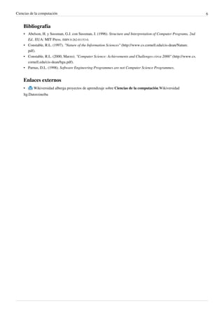 Ciencias de la computación                                                                                         6


    Bibliografía
    • Abelson, H. y Sussman, G.J. con Sussman, J. (1996). Structure and Interpretation of Computer Programs, 2nd
      Ed.. EUA: MIT Press. ISBN 0-262-01153-0.
    • Constable, R.L. (1997). "Nature of the Information Sciences" (http://www.cs.cornell.edu/cis-dean/Nature.
      pdf).
    • Constable, R.L. (2000, Marzo). "Computer Science: Achievements and Challenges circa 2000" (http://www.cs.
      cornell.edu/cis-dean/bgu.pdf).
    • Parnas, D.L. (1998). Software Engineering Programmes are not Computer Science Programmes.


    Enlaces externos
    •      Wikiversidad alberga proyectos de aprendizaje sobre Ciencias de la computación.Wikiversidad
    ltg:Datorzineiba
 