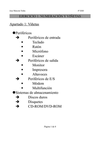 Jose Marcote Traba                       4º ESO

          EJERCICIO 1: NUMERACIÓN Y VIÑETAS

Apartado 1: Viñetas

   Periféricos
    ➔        Periféricos de entrada
        ▪       Teclado
        ▪       Ratón
        ▪       Micrófono
        ▪       Escáner
    ➔        Periféricos de salida
        ▪       Monitor
        ▪       Impresora
        ▪       Altavoces
    ➔        Periféricos de E/S
        ▪       Módem
        ▪       Multifunción
   Sistemas de almacenamiento
    ➔        Discos duros
    ➔        Disquetes
    ➔        CD-ROM/DVD-ROM




                       Página 1 de 8
 