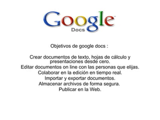 Objetivos de google docs :  Crear documentos de texto, hojas de cálculo y presentaciones desde cero. Editar documentos on line con las personas que elijas. Colaborar en la edición en tiempo real. Importar y exportar documentos. Almacenar archivos de forma segura.  Publicar en la Web. 