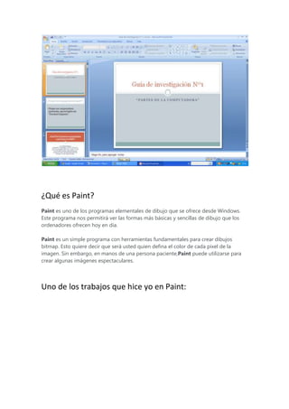 ¿Qué es Paint?
Paint es uno de los programas elementales de dibujo que se ofrece desde Windows.
Este programa nos permitirá ver las formas más básicas y sencillas de dibujo que los
ordenadores ofrecen hoy en día.
Paint es un simple programa con herramientas fundamentales para crear dibujos
bitmap. Esto quiere decir que será usted quien defina el color de cada pixel de la
imagen. Sin embargo, en manos de una persona paciente,Paint puede utilizarse para
crear algunas imágenes espectaculares.

Uno de los trabajos que hice yo en Paint:

 