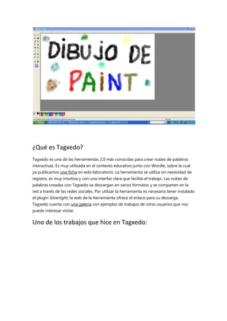 ¿Qué es Tagxedo?
Tagxedo es una de las herramientas 2.0 más conocidas para crear nubes de palabras
interactivas. Es muy utilizada en el contexto educativo junto con Wordle, sobre la cual
ya publicamos una ficha en este laboratorio. La herramienta se utiliza sin necesidad de
registro, es muy intuitiva y con una interfaz clara que facilita el trabajo. Las nubes de
palabras creadas con Tagxedo se descargan en varios formatos y se comparten en la
red a través de las redes sociales. Par utilizar la herramienta es necesario tener instalado
el plugin Silverlight, la web de la herramienta ofrece el enlace para su descarga.
Tagxedo cuenta con una galería con ejemplos de trabajos de otros usuarios que nos
puede interesar visitar.

Uno de los trabajos que hice en Tagxedo:

 