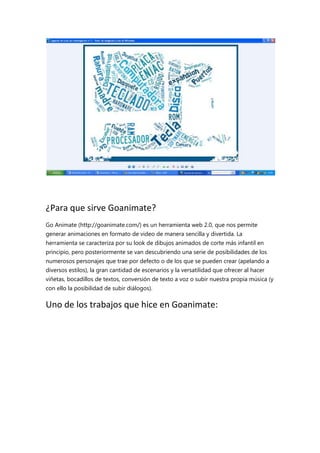 ¿Para que sirve Goanimate?
Go Animate (http://goanimate.com/) es un herramienta web 2.0, que nos permite
generar animaciones en formato de video de manera sencilla y divertida. La
herramienta se caracteriza por su look de dibujos animados de corte más infantil en
principio, pero posteriormente se van descubriendo una serie de posibilidades de los
numerosos personajes que trae por defecto o de los que se pueden crear (apelando a
diversos estilos), la gran cantidad de escenarios y la versatilidad que ofrecer al hacer
viñetas, bocadillos de textos, conversión de texto a voz o subir nuestra propia música (y
con ello la posibilidad de subir diálogos).

Uno de los trabajos que hice en Goanimate:

 