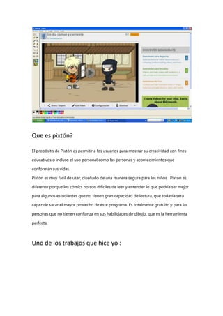 Que es pixtón?
El propósito de Pixtón es permitir a los usuarios para mostrar su creatividad con fines
educativos o incluso el uso personal como las personas y acontecimientos que
conforman sus vidas.
Pixtón es muy fácil de usar, diseñado de una manera segura para los niños. Pixton es
diferente porque los cómics no son difíciles de leer y entender lo que podría ser mejor
para algunos estudiantes que no tienen gran capacidad de lectura, que todavía será
capaz de sacar el mayor provecho de este programa. Es totalmente gratuito y para las
personas que no tienen confianza en sus habilidades de dibujo, que es la herramienta
perfecta.

Uno de los trabajos que hice yo :

 