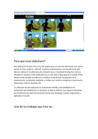 Para que sirve slideshare?
Esta aplicación de web 2.0 es muy útil, puesto que nos permite administrar una cuenta
donde archivar, publicar y difundir muestras presentaciones. Los beneficios de este
servicio radican en la alternativa de compartir las sin necesidad de adjuntar archivos
pesados en nuestros mails, publicarlos en un sitio web o blog (gracias al código HTML
desde donde también accedemos a modificar el tamaño de visualización de la
presentación), socializarlos mediante un enlace con nuestros amigos/as o alumnos/as,
seleccionar nuestros favoritos, etc.
La utilización de esta aplicación es sumamente sencilla y está detallada en el
powerpoint que publicamos en este post. La idea es además, que vayamos pensando
en el potencial que estas herramientas tienen para desplegar nuestra imaginación y
aplicarlas en el aula

Uno de los trabajos que hice yo :

 