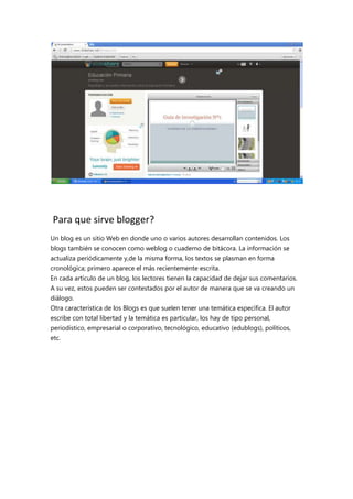 Para que sirve blogger?
Un blog es un sitio Web en donde uno o varios autores desarrollan contenidos. Los
blogs también se conocen como weblog o cuaderno de bitácora. La información se
actualiza periódicamente y,de la misma forma, los textos se plasman en forma
cronológica; primero aparece el más recientemente escrita.
En cada artículo de un blog, los lectores tienen la capacidad de dejar sus comentarios.
A su vez, estos pueden ser contestados por el autor de manera que se va creando un
diálogo.
Otra característica de los Blogs es que suelen tener una temática específica. El autor
escribe con total libertad y la temática es particular, los hay de tipo personal,
periodístico, empresarial o corporativo, tecnológico, educativo (edublogs), políticos,
etc.

 