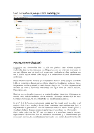 Uno de los trabajos que hice en blogger:

Para que sirve Glogster?
Glogster es una herramienta web 2.0 que nos permite crear murales digitales
multimedia. Los murales realizados con Glogster pueden ser impresos, insertados en
una web (blog de aula, personal, etc.), proyectados y utilizados en clase mediante una
PDI o pizarra digital normal como apoyo a la presentación de unos determinados
contenidos.
No es difícil recordar los murales que realizábamos de niños en los colegios cuando la
E.G.B. se implantó en España como sistema educativo. Buscábamos textos en libros,
imágenes en revistas y periódicos, realizábamos dibujos, etc. Con el fin de presentar el
resumen de todo lo aprendido relacionado con algún tema de Ciencias Sociales,
Matemáticas, etc.
El uso de los murales y los posters no se ha abandonado en los centros, si bien ya no se
utilizan como recAurso didáctico con la asiduidad con la que se realizaban en otros
tiempos. Sin embargo, no debemos olvidar sus posibilidades educativas.
En el nº 8 de la Revistaeducativa.es se recoge que “Un mural, cartel o póster, en el
contexto didáctico, es un pliego de cartulina o una tira de papel continuo, que fijado a
la pared del aula, presenta una serie de contenidos didácticos de una manera gráfica y
visual con el objeto de dejar constancia de forma permanente de esa información”.
Como todo evoluciona, las TIC han incorporado a la enseñanza nuevos recursos,
especialmente relacionados con los elementos multimedia y la interactividad que
enriquecen, aún más, las posibilidades de los murales y los posters. Evidentemente, este

 