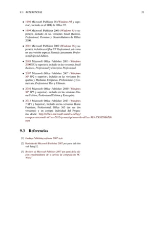 9.3. REFERENCIAS 31
• 1998 Microsoft Publisher 98 (Windows 95 y supe-
rior), incluido en el SDK de Oﬃce 97.
• 1999 Microsoft Publisher 2000 (Windows 95 y su-
perior), incluido en las versiones Small Business,
Professional, Premium y Desarrolladores de Oﬃce
2000.
• 2001 Microsoft Publisher 2002 (Windows 98 y su-
perior), incluido en Oﬃce XP Professional, así como
en una versión especial llamada justamente Profes-
sional Special Edition.
• 2003 Microsoft Oﬃce Publisher 2003 (Windows
2000 SP3 y superior), incluido en las versiones Small
Business, Professional y Enterprise Professional.
• 2007 Microsoft Oﬃce Publisher 2007 (Windows
XP SP2 y superior), incluido en las versiones Pe-
queñas y Medianas Empresas, Profesionales y Co-
mercios, Professional Plus y Ultimate.
• 2010 Microsoft Oﬃce Publisher 2010 (Windows
XP SP3 y superior), incluido en las versiones Ho-
me Edition, Professional Edition y Enterprise.
• 2013 Microsoft Oﬃce Publisher 2013 (Windows
7 SP1 y Superior), Incluido en las versiones Home
Premium, Professional, Oﬃce 365 (en sus dos
versiones) y en compra individual del Progra-
ma desde: http://office.microsoft.com/es-es/buy/
comprar-microsoft-office-2013-y-suscripciones-de-office-365-FX102886268.
aspx
9.3 Referencias
[1] Desktop Publishing software 2007 style
[2] Revisión del Microsoft Publisher 2007 por parte del sitio
web Setup32.
[3] Revisión de Microsoft Publisher 2007 por parte de la edi-
ción estadounidense de la revista de computación PC-
World
 