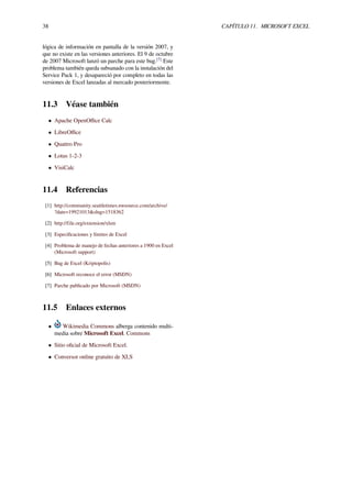 38 CAPÍTULO 11. MICROSOFT EXCEL
lógica de información en pantalla de la versión 2007, y
que no existe en las versiones anteriores. El 9 de octubre
de 2007 Microsoft lanzó un parche para este bug.[7]
Este
problema también queda subsanado con la instalación del
Service Pack 1, y desapareció por completo en todas las
versiones de Excel lanzadas al mercado posteriormente.
11.3 Véase también
• Apache OpenOﬃce Calc
• LibreOﬃce
• Quattro Pro
• Lotus 1-2-3
• VisiCalc
11.4 Referencias
[1] http://community.seattletimes.nwsource.com/archive/
?date=19921013&slug=1518362
[2] http://file.org/extension/xlsm
[3] Especiﬁcaciones y límites de Excel
[4] Problema de manejo de fechas anteriores a 1900 en Excel
(Microsoft support)
[5] Bug de Excel (Kriptopolis)
[6] Microsoft reconoce el error (MSDN)
[7] Parche publicado por Microsoft (MSDN)
11.5 Enlaces externos
• Wikimedia Commons alberga contenido multi-
media sobre Microsoft Excel. Commons
• Sitio oﬁcial de Microsoft Excel.
• Conversor online gratuito de XLS
 